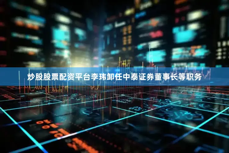 炒股股票配资平台李玮卸任中泰证券董事长等职务