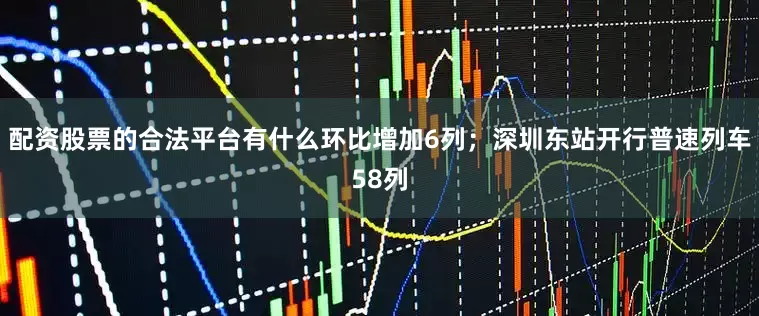 配资股票的合法平台有什么环比增加6列；深圳东站开行普速列车58列