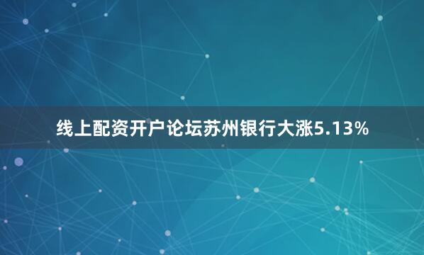 线上配资开户论坛苏州银行大涨5.13%