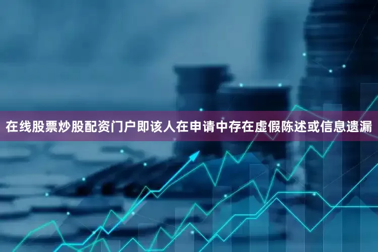 在线股票炒股配资门户即该人在申请中存在虚假陈述或信息遗漏