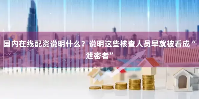 国内在线配资说明什么？说明这些核查人员早就被看成“泄密者”