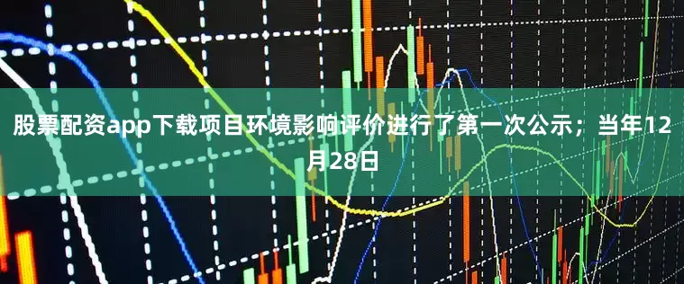 股票配资app下载项目环境影响评价进行了第一次公示；当年12月28日