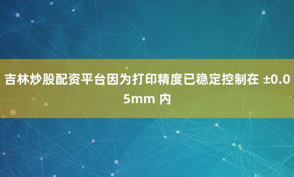 吉林炒股配资平台因为打印精度已稳定控制在 ±0.05mm 内